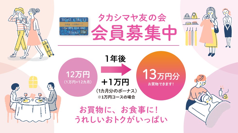 タカシマヤ友の会 会員募集中 たとえば10,000円コースのご入会なら、10,000円の積み立てを12ヵ月すると、1ヵ月分のボーナス10,000円がプラスされ、1年後の満期には130,000円分使える「お買物カード」になります！