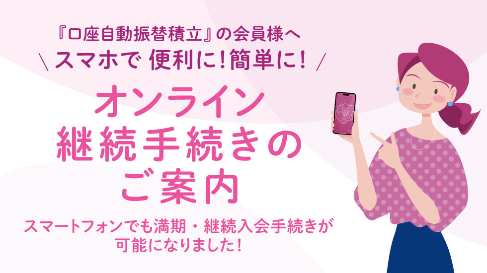 『口座自動振替積立』の会員様へ スマホで便利に!簡単に! オンライン継続手続きのご案内 スマートフォンでも満期・継続入会手続きが可能になりました!