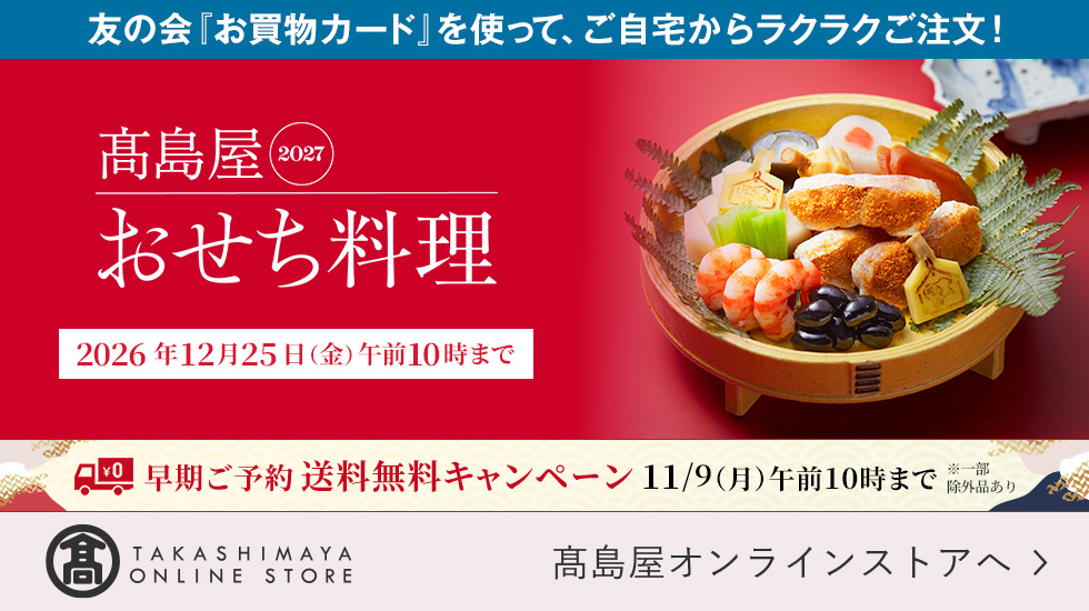 友の会「お買物カード」を使って、ご自宅からラクラクご注文！ 高島屋2027 おせち料理 2026年12月25日（金）午前10時まで 早期ご予約送料無料キャンペーン 11月9日（月）午前10時まで ※一部除外品あり
